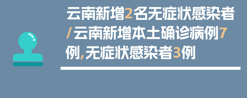 云南新增2名无症状感染者/云南新增本土确诊病例7例,无症状感染者3例