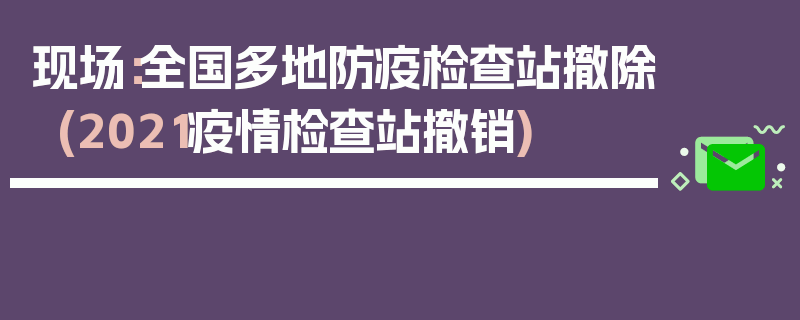 现场：全国多地防疫检查站撤除(2021疫情检查站撤销)