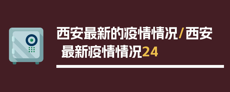 西安最新的疫情情况/西安最新疫情情况24