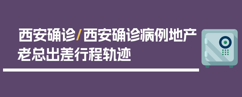 西安确诊/西安确诊病例地产老总出差行程轨迹