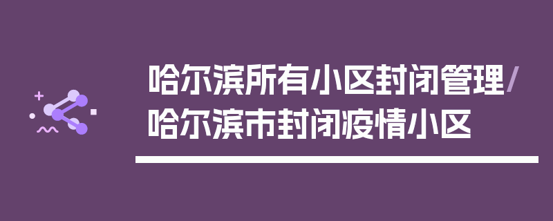 哈尔滨所有小区封闭管理/哈尔滨市封闭疫情小区