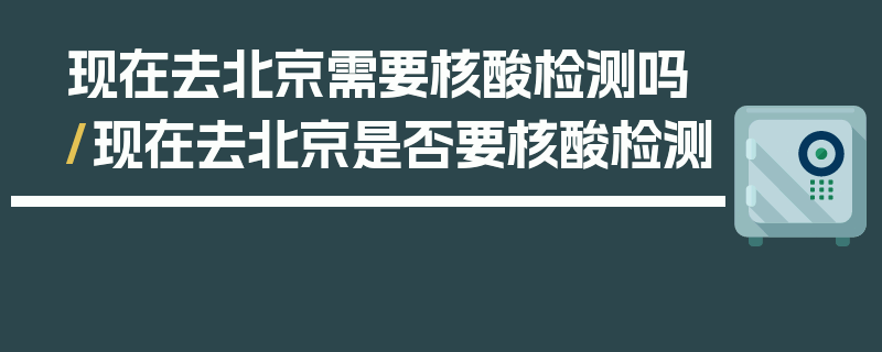 现在去北京需要核酸检测吗/现在去北京是否要核酸检测