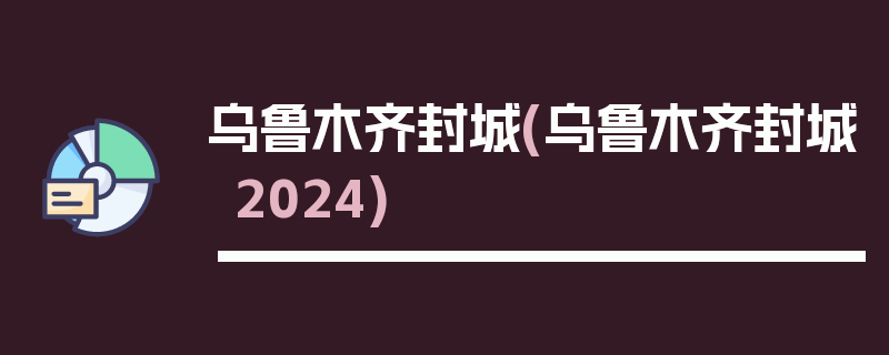 乌鲁木齐封城(乌鲁木齐封城2024)