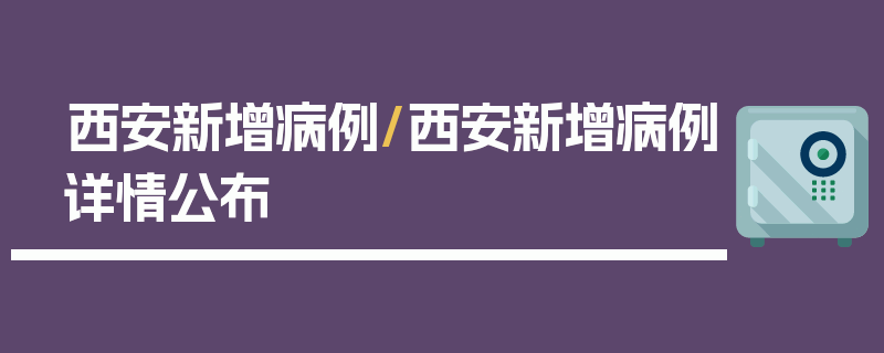 西安新增病例/西安新增病例详情公布