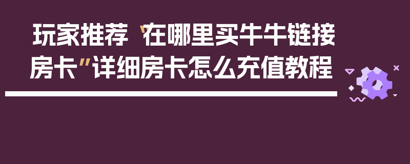 玩家推荐“在哪里买牛牛链接房卡”详细房卡怎么充值教程
