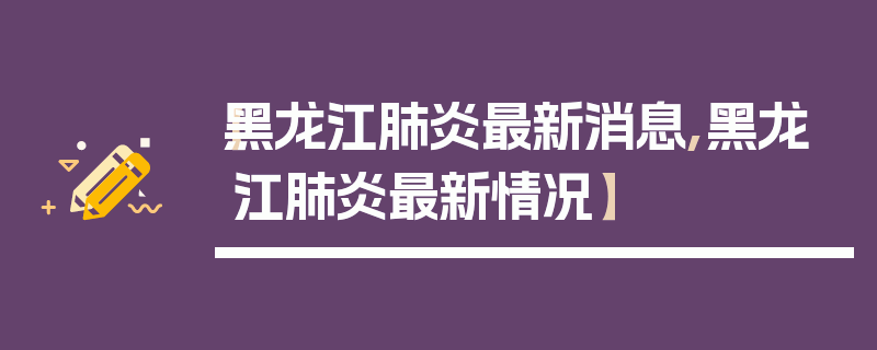【黑龙江肺炎最新消息,黑龙江肺炎最新情况】