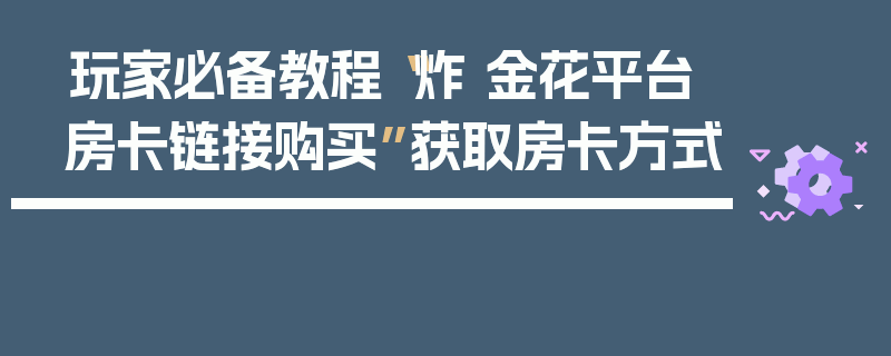 玩家必备教程“炸 金花平台房卡链接购买”获取房卡方式