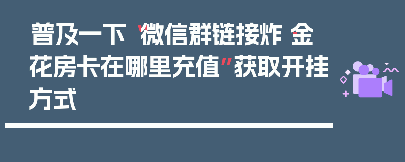 普及一下“微信群链接炸·金花房卡在哪里充值”获取开挂方式