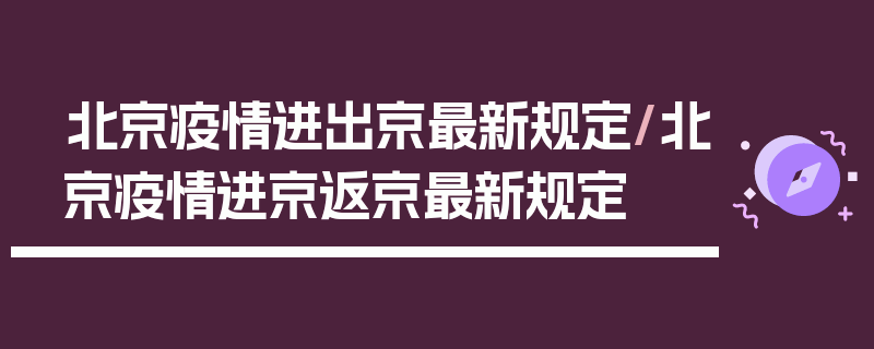北京疫情进出京最新规定/北京疫情进京返京最新规定