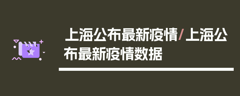 上海公布最新疫情/上海公布最新疫情数据