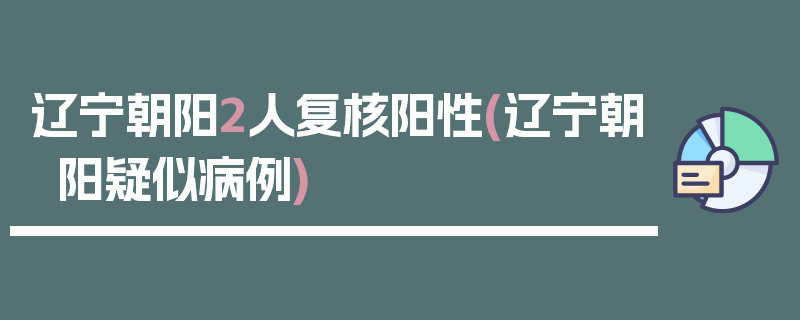 辽宁朝阳2人复核阳性(辽宁朝阳疑似病例)