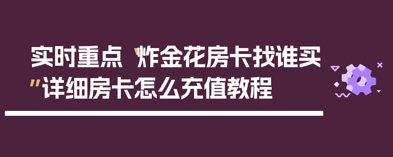 实时重点“炸金花房卡找谁买”详细房卡怎么充值教程
