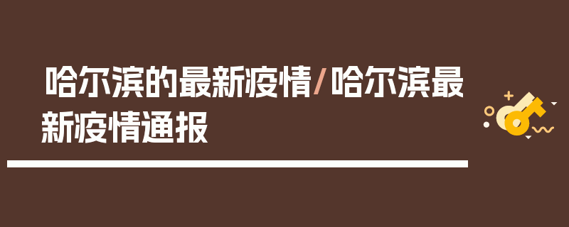 哈尔滨的最新疫情/哈尔滨最新疫情通报