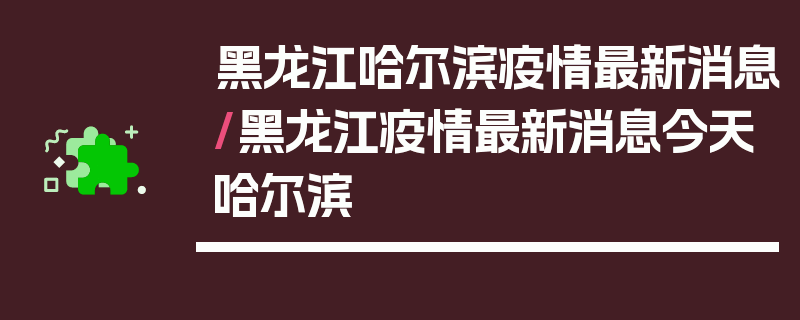 黑龙江哈尔滨疫情最新消息/黑龙江疫情最新消息今天哈尔滨