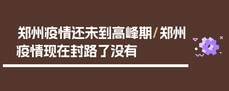郑州疫情还未到高峰期/郑州疫情现在封路了没有