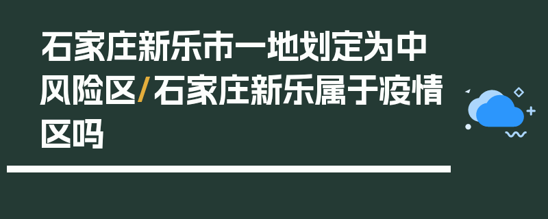 石家庄新乐市一地划定为中风险区/石家庄新乐属于疫情区吗