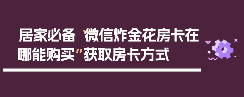 居家必备“微信炸金花房卡在哪能购买”获取房卡方式
