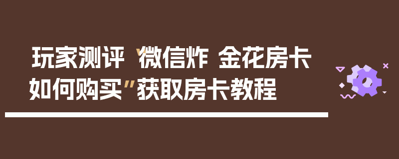 玩家测评“微信炸 金花房卡如何购买”获取房卡教程