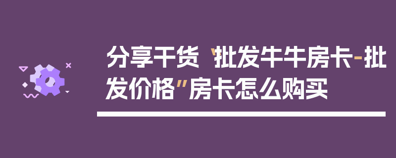 分享干货“批发牛牛房卡-批发价格”房卡怎么购买