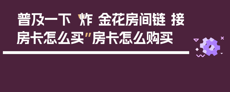普及一下“炸 金花房间链 接房卡怎么买”房卡怎么购买