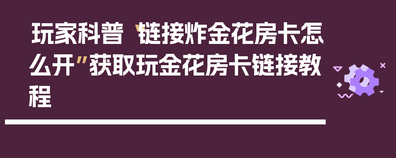 玩家科普“链接炸金花房卡怎么开”获取玩金花房卡链接教程