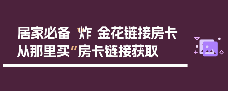 居家必备“炸 金花链接房卡从那里买”房卡链接获取