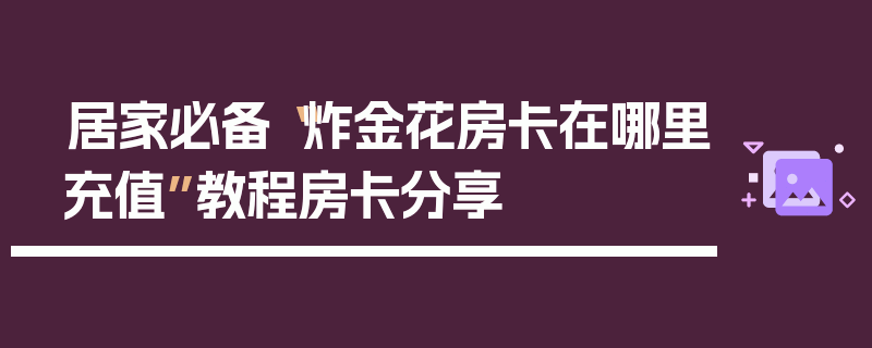 居家必备“炸金花房卡在哪里充值”教程房卡分享