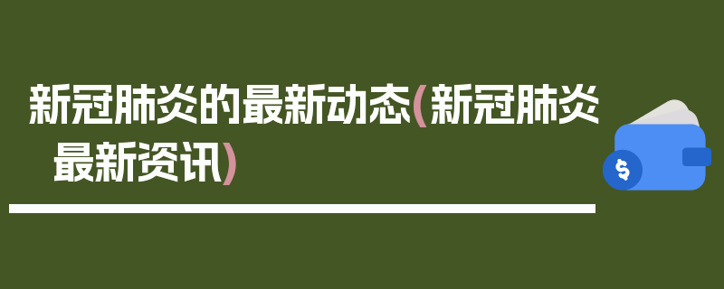 新冠肺炎的最新动态(新冠肺炎最新资讯)