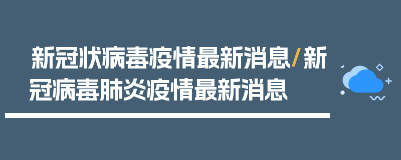 新冠状病毒疫情最新消息/新冠病毒肺炎疫情最新消息