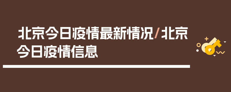 北京今日疫情最新情况/北京今日疫情信息