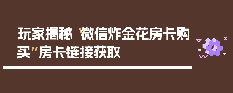 玩家揭秘“微信炸金花房卡购买”房卡链接获取