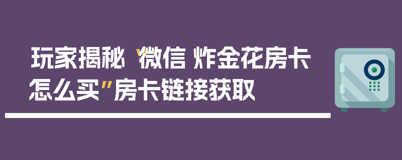 玩家揭秘“微信·炸金花房卡怎么买”房卡链接获取