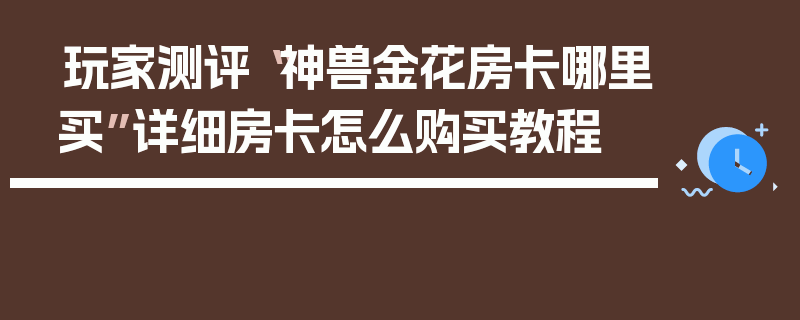玩家测评“神兽金花房卡哪里买”详细房卡怎么购买教程