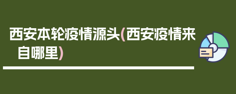 西安本轮疫情源头(西安疫情来自哪里)