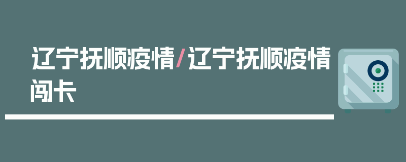 辽宁抚顺疫情/辽宁抚顺疫情闯卡