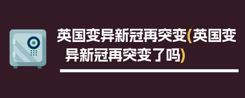 英国变异新冠再突变(英国变异新冠再突变了吗)