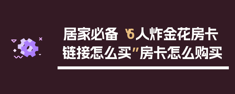 居家必备“6人炸金花房卡链接怎么买”房卡怎么购买