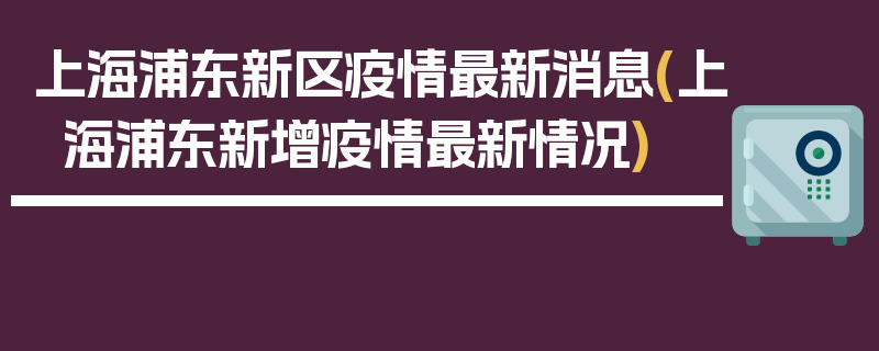 上海浦东新区疫情最新消息(上海浦东新增疫情最新情况)