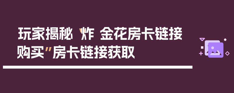 玩家揭秘“炸 金花房卡链接购买”房卡链接获取
